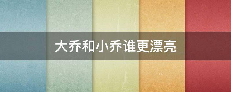 大乔和小乔谁更漂亮 大乔跟小乔谁漂亮