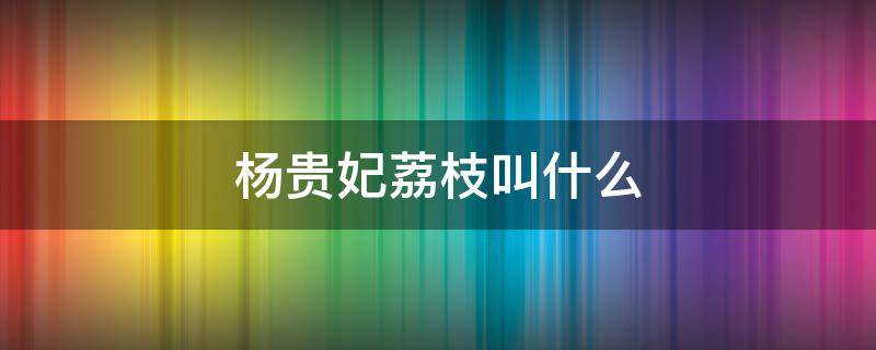 杨贵妃荔枝叫什么 杨贵妃吃荔枝是哪里的