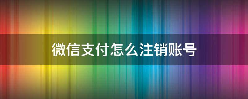 微信支付怎么注销账号（微信支付怎么注销账号,直接注销的）