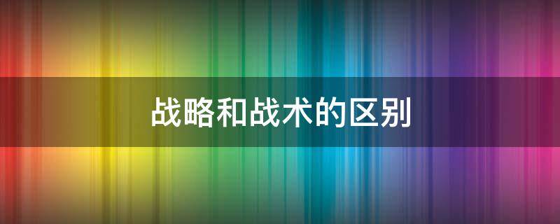 战略和战术的区别 管理学战略和战术的区别