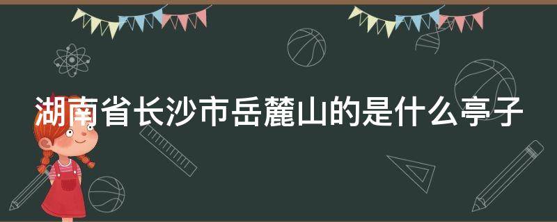 湖南省长沙市岳麓山的是什么亭子（湖南长沙岳麓山的亭子叫）