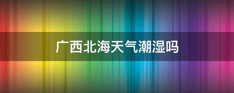 广西北海天气潮湿吗 广西北海气候潮不潮