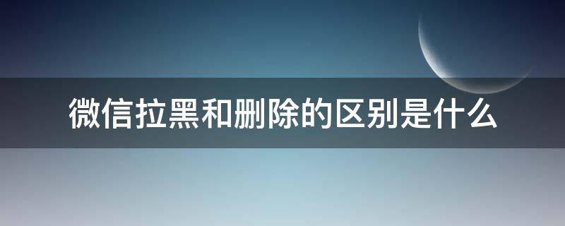 微信拉黑和删除的区别是什么 微信的拉黑和删除有什么区别