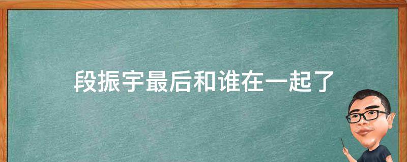 段振宇最后和谁在一起了 段振宇最后的结局