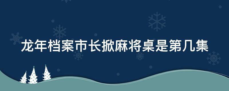 龙年档案市长掀麻将桌是第几集（龙年档案开常委会哪一集）