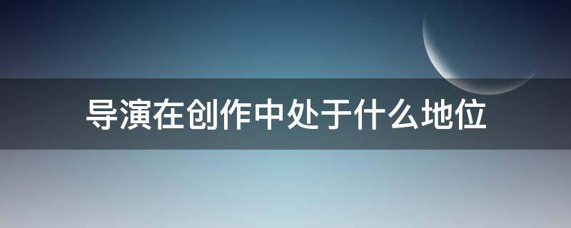 导演在创作中处于什么地位（导演的地位和作用问题）