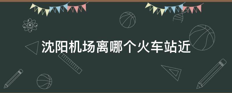 沈阳机场离哪个火车站近 沈阳机场离哪个火车站近?