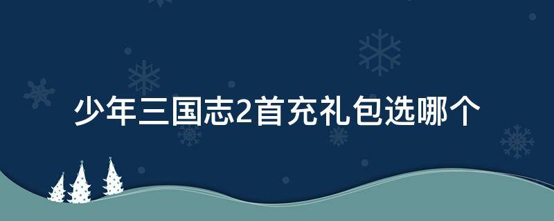 少年三国志2首充礼包选哪个 少年三国志2首充礼包是啥