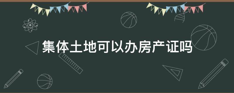 集体土地可以办房产证吗（集体土地是否可以办理房产证）