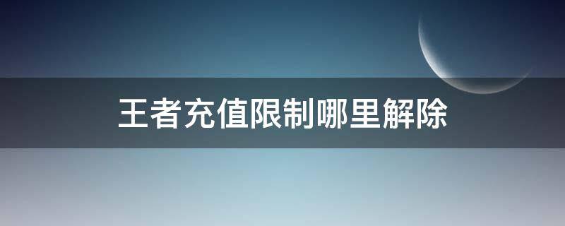 王者充值限制哪里解除（王者充值有限制怎么办）