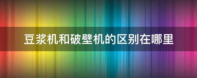 豆浆机和破壁机的区别在哪里（豆浆机和破壁机的区别是什么）