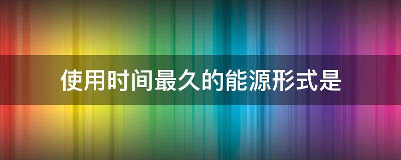 使用时间最久的能源形式是（在人类历史上使用时间最久的能源形式是）