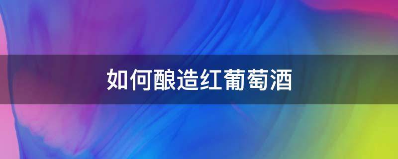 如何酿造红葡萄酒 红葡萄酒怎么酿造