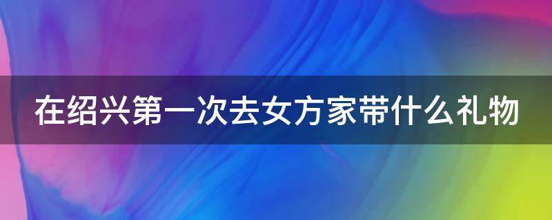 在绍兴第一次去女方家带什么礼物（在绍兴第一次去女方家带什么礼物好）