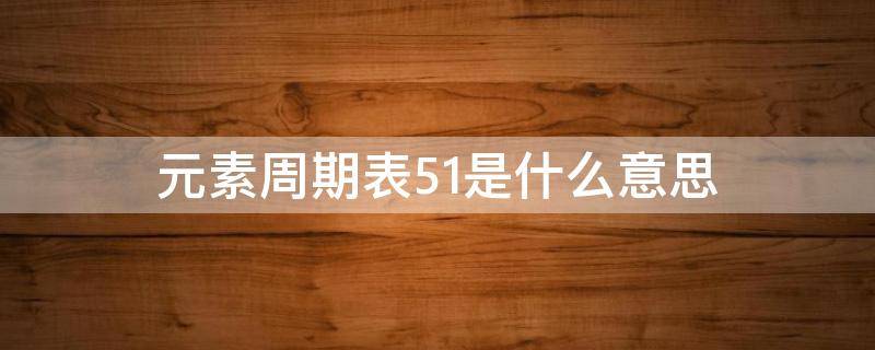 元素周期表51是什么意思 元素周期51是什么?