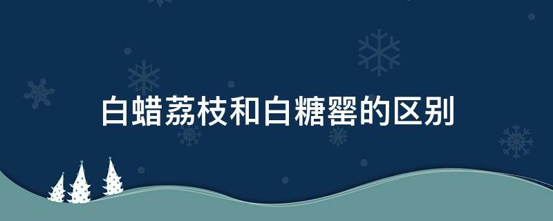 白蜡荔枝和白糖罂的区别 白糖罂荔枝和白蜡荔枝哪个好吃