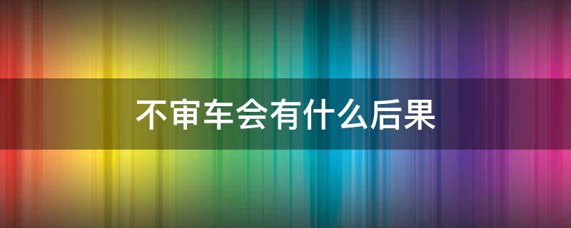 不审车会有什么后果（两年不审车会有什么后果）