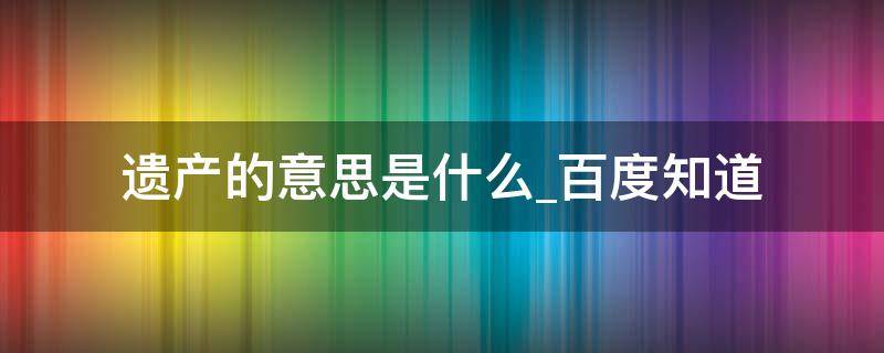 遗产的意思是什么百度知道（遗产是啥意思）