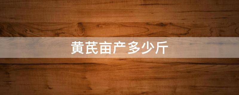 黄芪亩产多少斤 黄芪亩产多少斤市场价