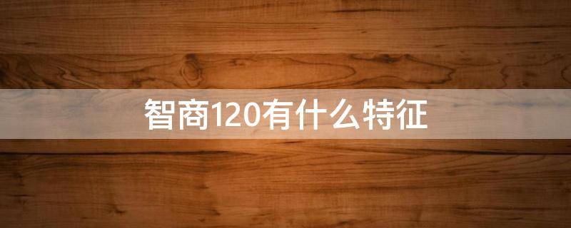 智商120有什么特征（智商120是什么程度）