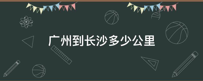 广州到长沙多少公里（长沙到武汉多少公里）