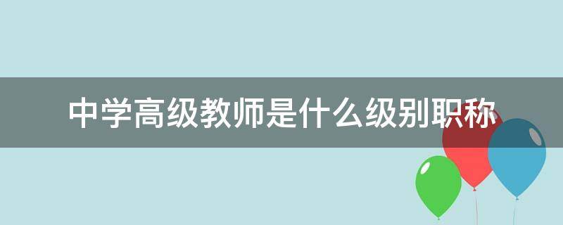 中学高级教师是什么级别职称（中学教师高级职称相当于什么级别）