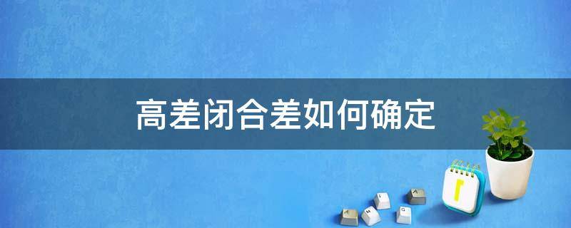 高差闭合差如何确定（何谓高差闭合差?怎样调整高差闭合差）