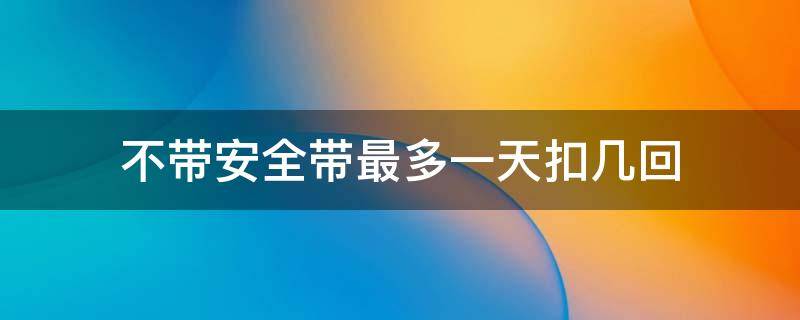 不带安全带最多一天扣几回 不系安全带一天最多罚款几次