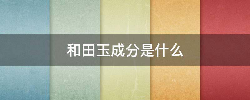 和田玉成分是什么 和田玉是什么物质