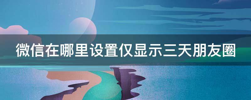 微信在哪里设置仅显示三天朋友圈 微信在哪里设置仅显示三天朋友圈内容