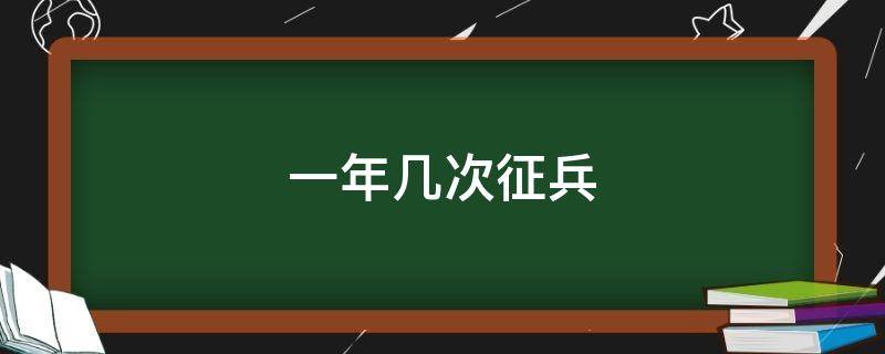 一年几次征兵 2020义务兵一年几次征兵