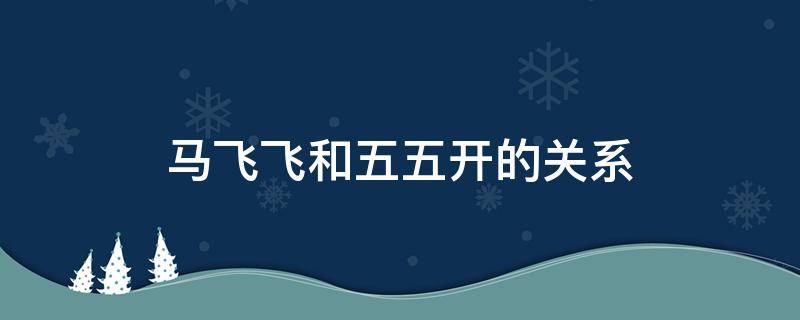 马飞飞和五五开的关系（马飞飞和五五开什么关系）