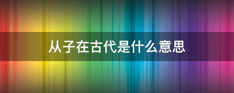 从子在古代是什么意思 从子的意思