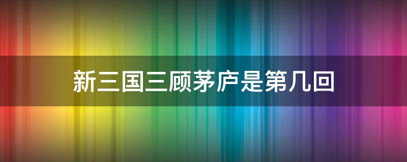 新三国三顾茅庐是第几回 三顾茅庐出现在三国第几回