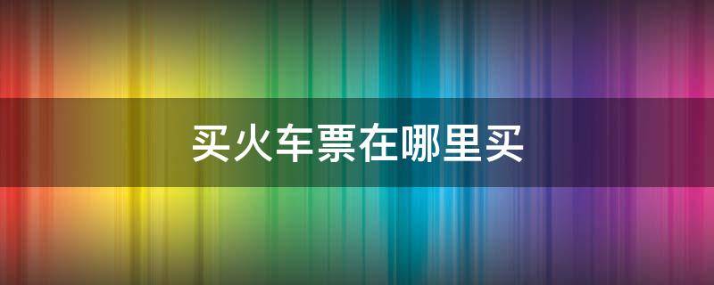 买火车票在哪里买 买火车票在哪里买便宜