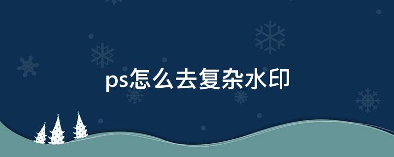 ps怎么去复杂水印（ps怎么去复杂水印无痕迹背景不变）