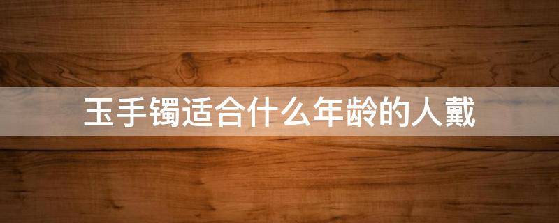 玉手镯适合什么年龄的人戴 玉手镯适合什么年龄的人戴椭圆还是圆形的