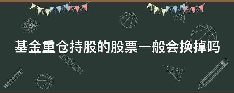 基金重仓持股的股票一般会换掉吗（基金重仓股会常换吗）