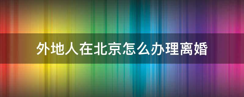 外地人在北京怎么办理离婚 外地人在北京怎么办理离婚手续