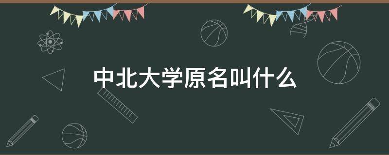 中北大学原名叫什么 中北大学的前身是什么