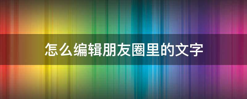 怎么编辑朋友圈里的文字 如何编辑朋友圈文字