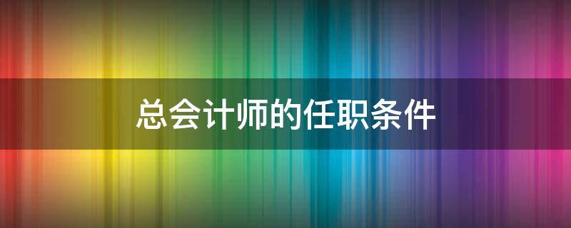 总会计师的任职条件 总会计师的任职条件和岗位职责是什么