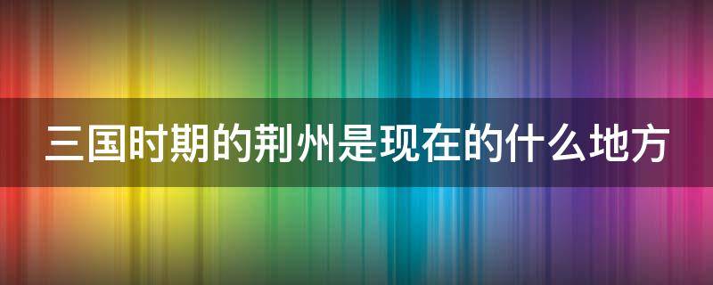 三国时期的荆州是现在的什么地方 三国时期的荆州是现在的什么地方呢