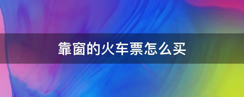 靠窗的火车票怎么买（怎么购买靠窗的火车票）