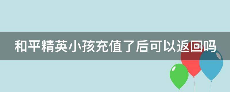 和平精英小孩充值了后可以返回吗（和平精英小孩充钱能退款吗）