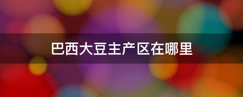 巴西大豆主产区在哪里 巴西大豆主产区在哪几个州