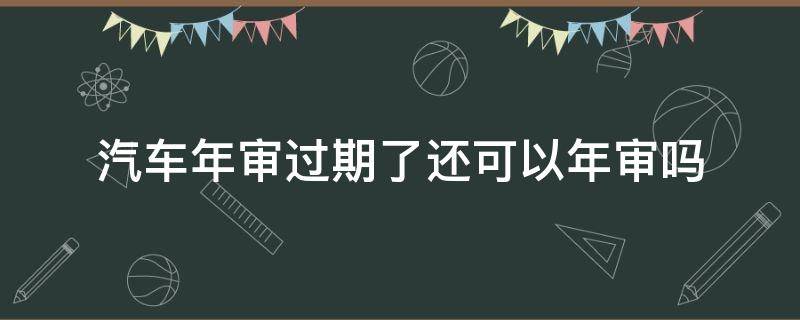 汽车年审过期了还可以年审吗 汽车年审过期几天还能开去年审吗