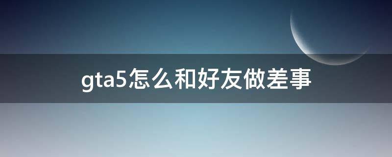 gta5怎么和好友做差事 gta5怎么和好友进一个差事