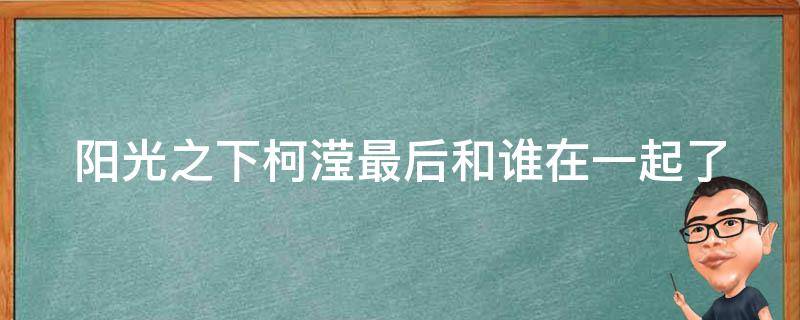 阳光之下柯滢最后和谁在一起了（阳光之下柯滢怀了谁的孩子）