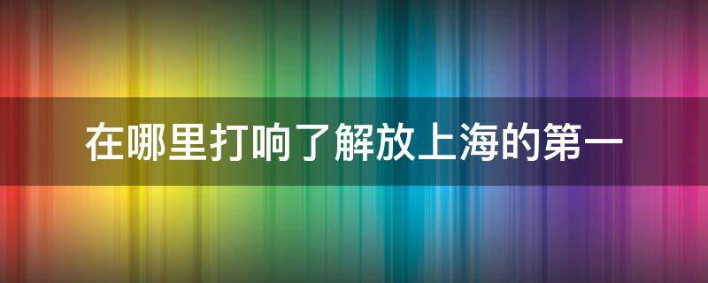 在哪里打响了解放上海的第一 在哪里打响了解放上海的第一枪1949年5月13日